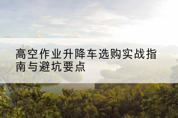 六安升降车怎么选-高空作业升降车选购实战指南与避坑要点