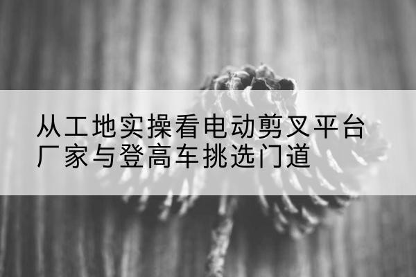 六安电动剪叉升降平台厂家-从工地实操看电动剪叉平台厂家与登高车挑选门道