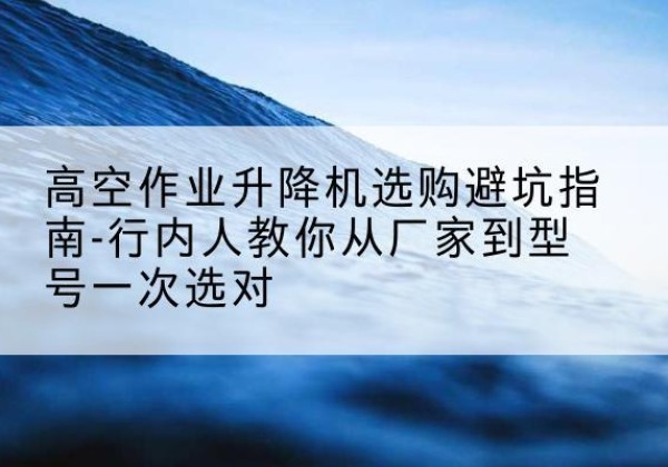 六安升降平台厂家-高空作业升降机选购避坑指南-行内人教你从厂家到型号一次选对