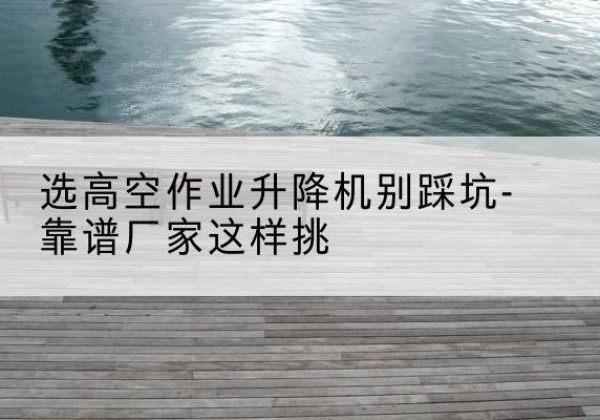 六安剪叉式升降机厂家-选高空作业升降机别踩坑-靠谱厂家这样挑