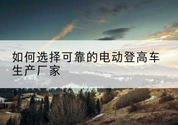 六安电动登高车厂家-如何选择可靠的电动登高车生产厂家