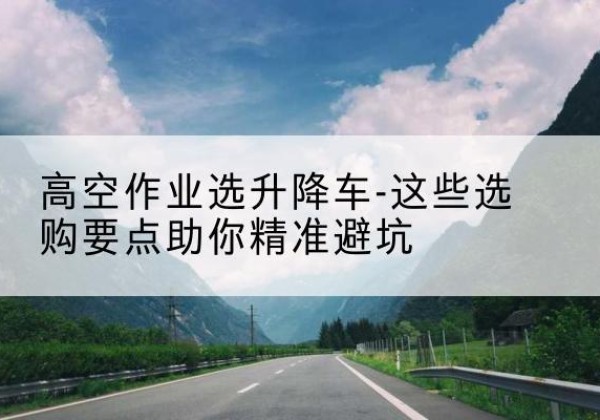 六安升降车厂家-高空作业选升降车-这些选购要点助你*避坑