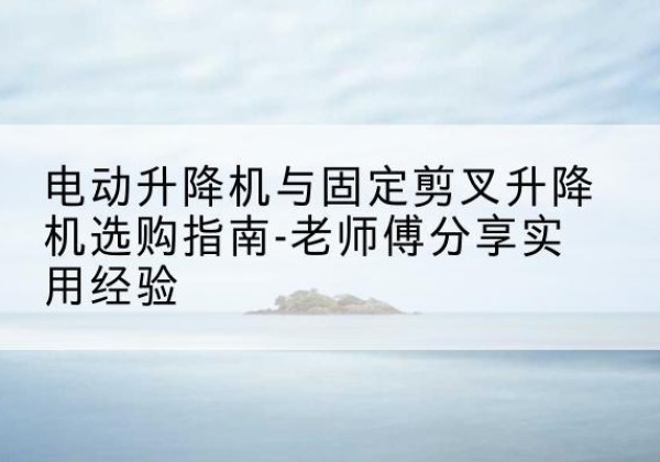 六安电动升降机怎么选-电动升降机与固定剪叉升降机选购指南-老师傅分享实用经验