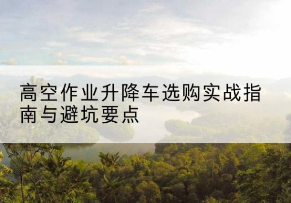 六安升降车怎么选-高空作业升降车选购实战指南与避坑要点